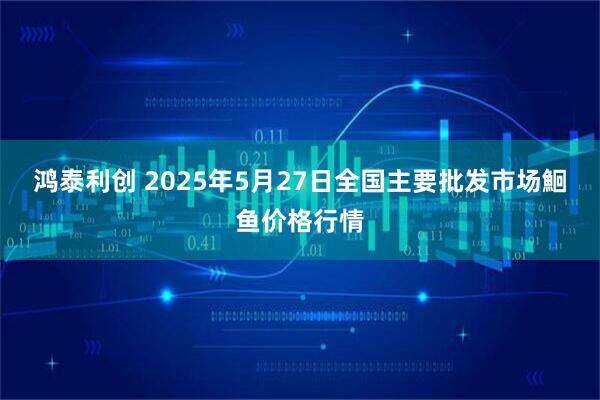 鸿泰利创 2025年5月27日全国主要批发市场鮰鱼价格行情