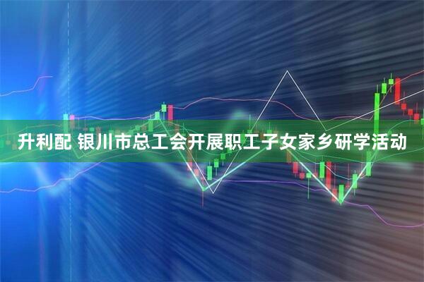 升利配 银川市总工会开展职工子女家乡研学活动