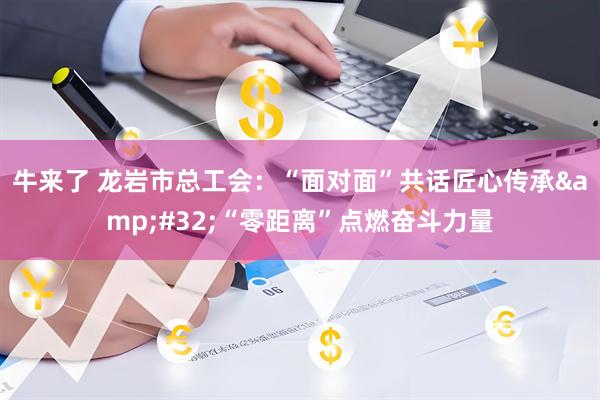 牛来了 龙岩市总工会：“面对面”共话匠心传承&#32;“零距离”点燃奋斗力量