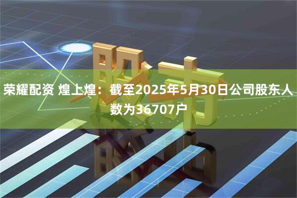 荣耀配资 煌上煌：截至2025年5月30日公司股东人数为36707户