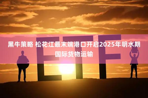 黑牛策略 松花江最末端港口开启2025年明水期国际货物运输