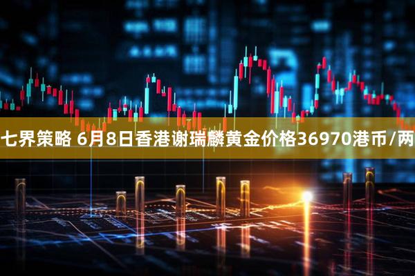七界策略 6月8日香港谢瑞麟黄金价格36970港币/两