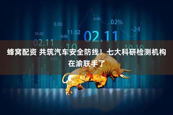 蜂窝配资 共筑汽车安全防线！七大科研检测机构在渝联手了