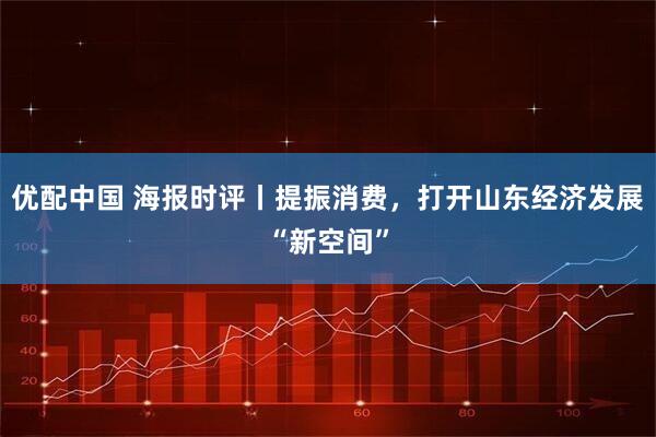 优配中国 海报时评丨提振消费，打开山东经济发展“新空间”