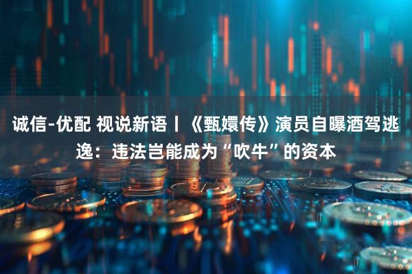 诚信-优配 视说新语丨《甄嬛传》演员自曝酒驾逃逸：违法岂能成为“吹牛”的资本