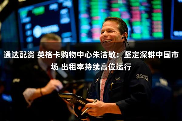 通达配资 英格卡购物中心朱洁敏：坚定深耕中国市场 出租率持续高位运行