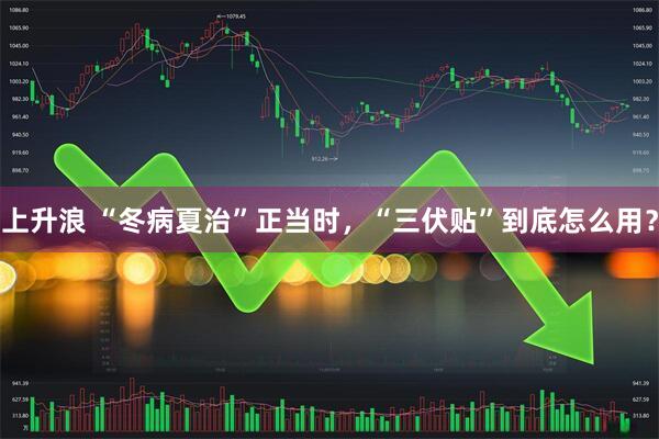 上升浪 “冬病夏治”正当时，“三伏贴”到底怎么用？