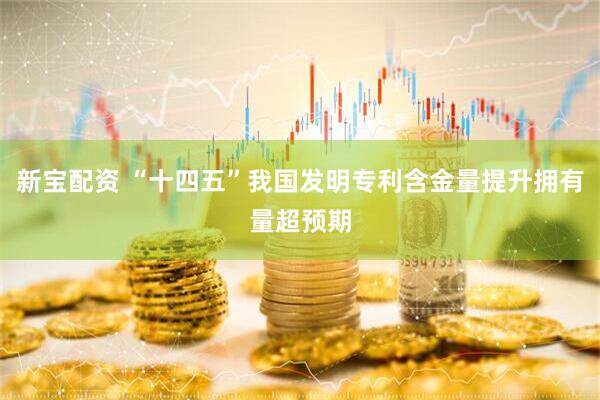 新宝配资 “十四五”我国发明专利含金量提升拥有量超预期
