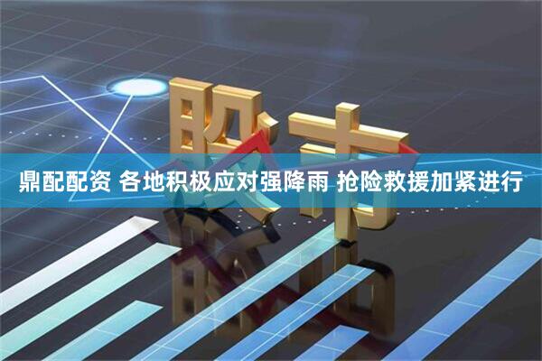 鼎配配资 各地积极应对强降雨 抢险救援加紧进行