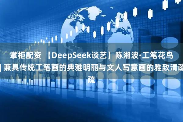 掌柜配资 【DeepSeek谈艺】陈湘波·工笔花鸟 | 兼具传统工笔画的典雅明丽与文人写意画的雅致清疏