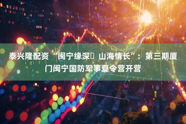 泰兴隆配资 “闽宁缘深・山海情长”：第三期厦门闽宁国防军事夏令营开营