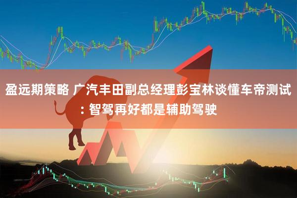盈远期策略 广汽丰田副总经理彭宝林谈懂车帝测试: 智驾再好都是辅助驾驶
