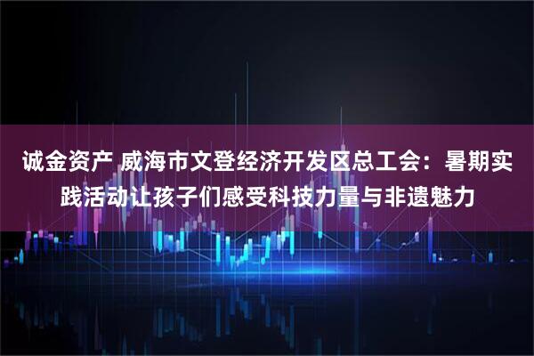 诚金资产 威海市文登经济开发区总工会：暑期实践活动让孩子们感受科技力量与非遗魅力