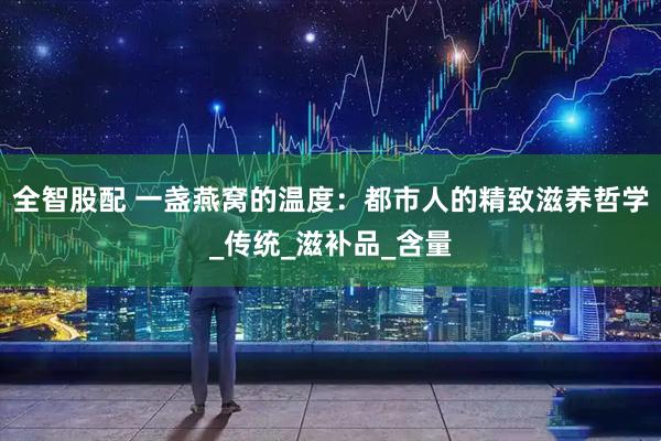 全智股配 一盏燕窝的温度：都市人的精致滋养哲学_传统_滋补品_含量
