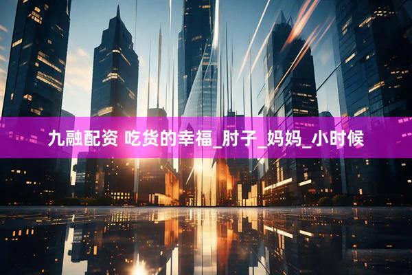 九融配资 吃货的幸福_肘子_妈妈_小时候