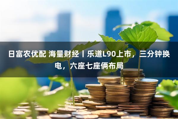 日富农优配 海量财经丨乐道L90上市，三分钟换电，六座七座俩布局