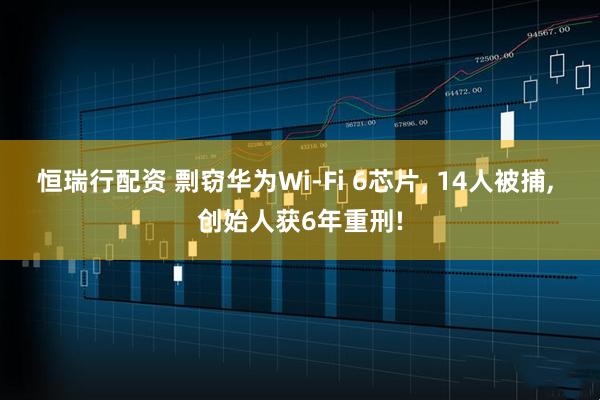 恒瑞行配资 剽窃华为Wi-Fi 6芯片, 14人被捕, 创始人获6年重刑!
