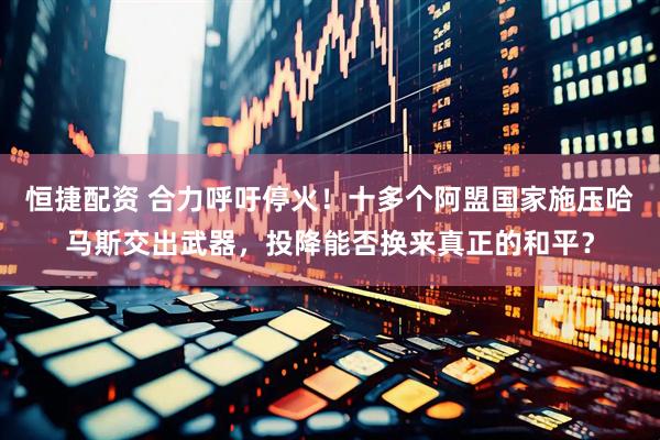 恒捷配资 合力呼吁停火！十多个阿盟国家施压哈马斯交出武器，投降能否换来真正的和平？