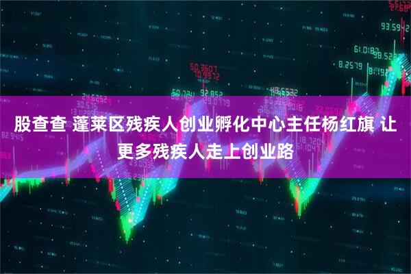 股查查 蓬莱区残疾人创业孵化中心主任杨红旗 让更多残疾人走上创业路