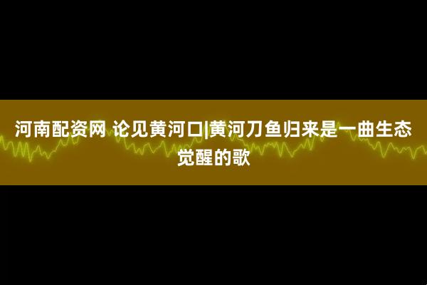 河南配资网 论见黄河口|黄河刀鱼归来是一曲生态觉醒的歌