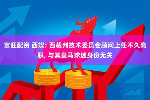 富旺配资 西媒: 西裁判技术委员会顾问上任不久离职, 与其皇马球迷身份无关