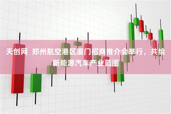 天创网  郑州航空港区厦门招商推介会举行，共绘新能源汽车产业蓝图