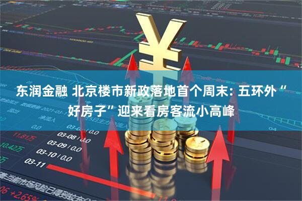 东润金融 北京楼市新政落地首个周末: 五环外“好房子”迎来看房客流小高峰