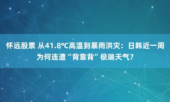 怀远股票 从41.8℃高温到暴雨洪灾：日韩近一周为何连遭“背靠背”极端天气？