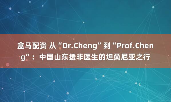 盒马配资 从“Dr.Cheng”到“Prof.Cheng”：中国山东援非医生的坦桑尼亚之行