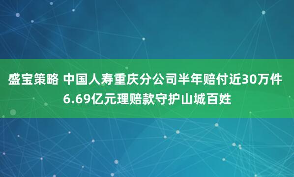 盛宝策略 中国人寿重庆分公司半年赔付近30万件 6.69亿元理赔款守护山城百姓