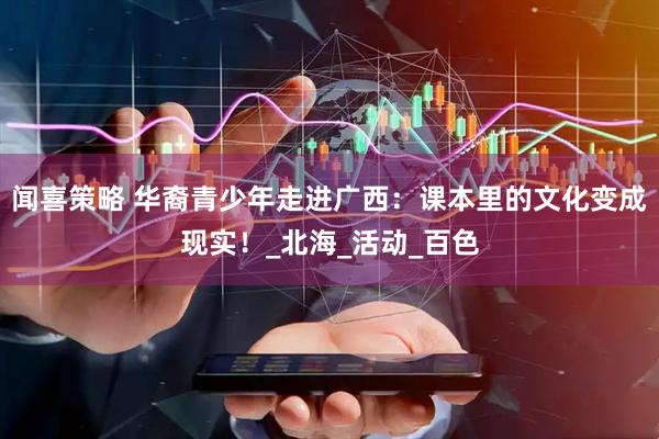 闻喜策略 华裔青少年走进广西：课本里的文化变成现实！_北海_活动_百色