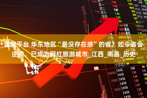 富配平台 华东地区“最没存在感”的省？如今省会逆袭，已成为网红旅游城市_江西_南昌_历史