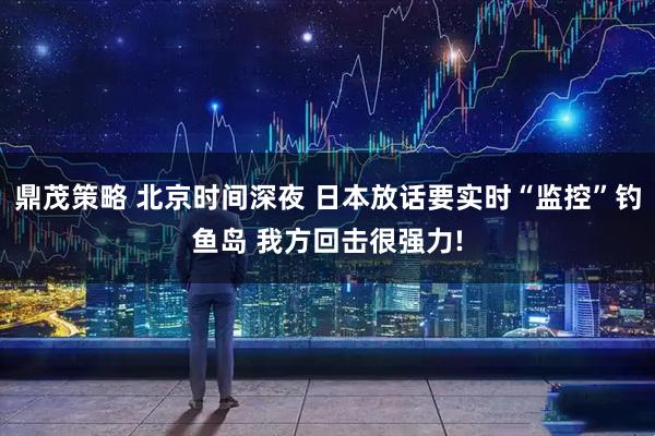 鼎茂策略 北京时间深夜 日本放话要实时“监控”钓鱼岛 我方回击很强力!