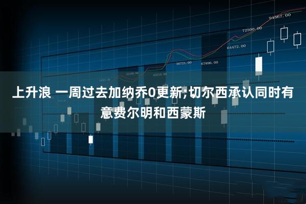 上升浪 一周过去加纳乔0更新;切尔西承认同时有意费尔明和西蒙斯