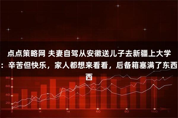 点点策略网 夫妻自驾从安徽送儿子去新疆上大学：辛苦但快乐，家人都想来看看，后备箱塞满了东西