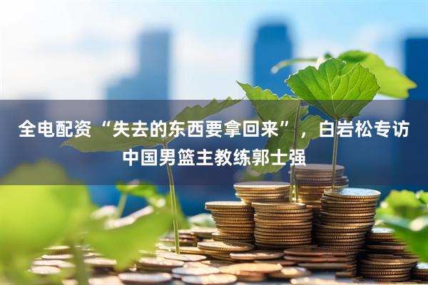 全电配资 “失去的东西要拿回来” ，白岩松专访中国男篮主教练郭士强