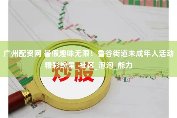 广州配资网 暑假趣味无限！鲁谷街道未成年人活动精彩纷呈_社区_泡泡_能力