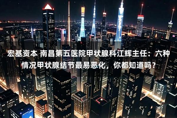 宏基资本 南昌第五医院甲状腺科江辉主任：六种情况甲状腺结节最易恶化，你都知道吗？