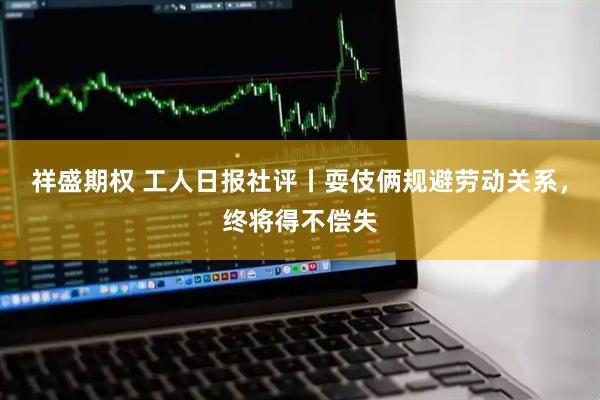 祥盛期权 工人日报社评丨耍伎俩规避劳动关系，终将得不偿失