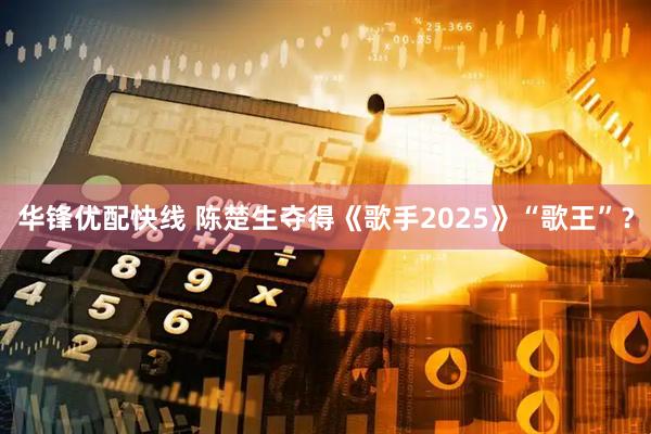 华锋优配快线 陈楚生夺得《歌手2025》“歌王”？