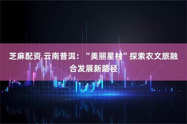 芝麻配资 云南普洱：“美丽星村”探索农文旅融合发展新路径