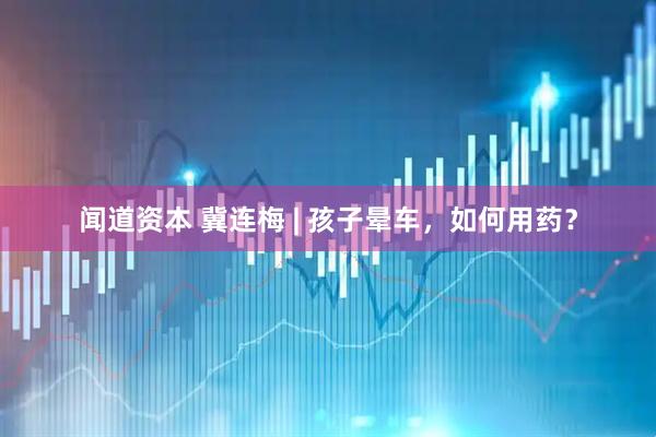 闻道资本 冀连梅 | 孩子晕车，如何用药？