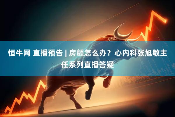 恒牛网 直播预告 | 房颤怎么办？心内科张旭敏主任系列直播答疑