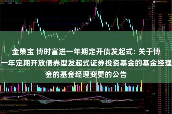 金策宝 博时富进一年期定开债发起式: 关于博时富进纯债一年定期开放债券型发起式证券投资基金的基金经理变更的公告
