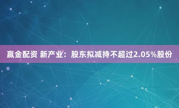赢金配资 新产业：股东拟减持不超过2.05%股份