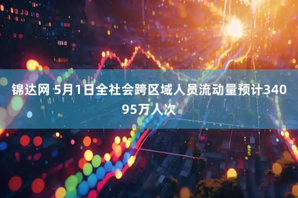 锦达网 5月1日全社会跨区域人员流动量预计34095万人次