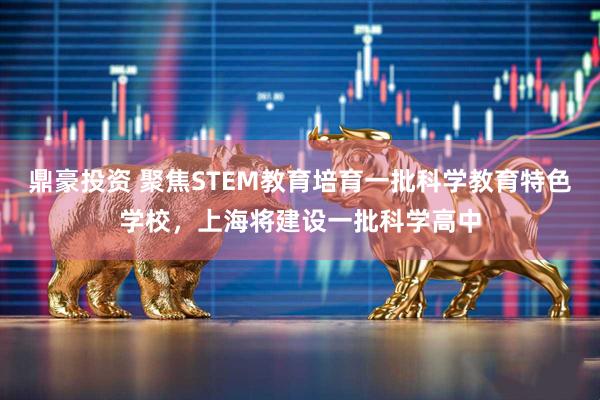 鼎豪投资 聚焦STEM教育培育一批科学教育特色学校，上海将建设一批科学高中